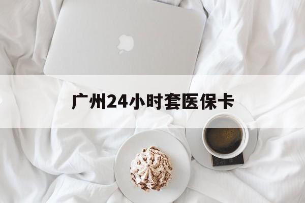 大庆广州24小时套医保卡(广州哪里有套医保卡地方)