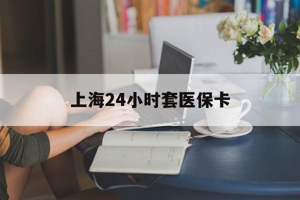 大庆上海24小时套医保卡(上海套医保卡一般几个点)