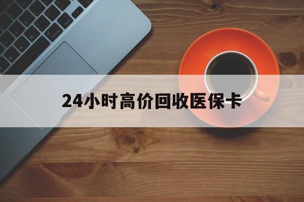 大庆24小时高价回收医保卡(24小时高价回收医保卡是真的吗)