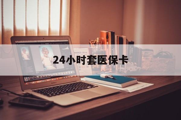 大庆24小时套医保卡(24小时套医保卡微信的优势)